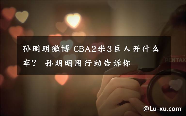 孫明明微博 CBA2米3巨人開(kāi)什么車？ 孫明明用行動(dòng)告訴你