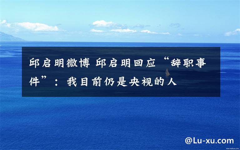 邱啟明微博 邱啟明回應(yīng)“辭職事件”：我目前仍是央視的人