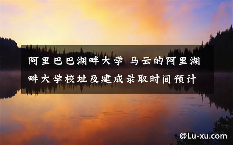 阿里巴巴湖畔大學 馬云的阿里湖畔大學校址及建成錄取時間預計2019年