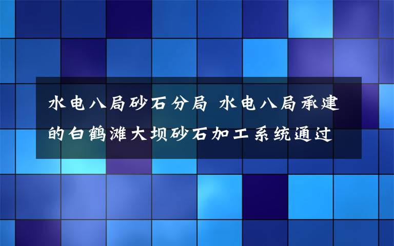 水電八局砂石分局 水電八局承建的白鶴灘大壩砂石加工系統(tǒng)通過(guò)專(zhuān)家組評(píng)審