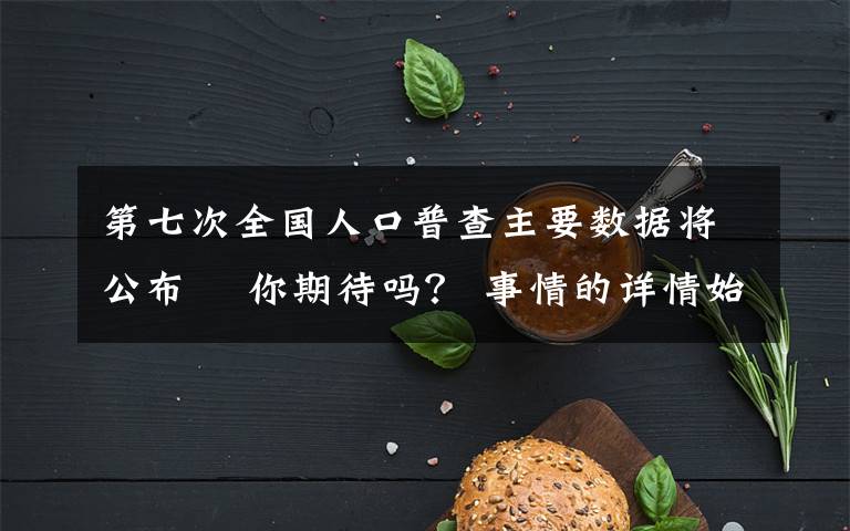 第七次全國人口普查主要數(shù)據(jù)將公布? 你期待嗎？ 事情的詳情始末是怎么樣了！