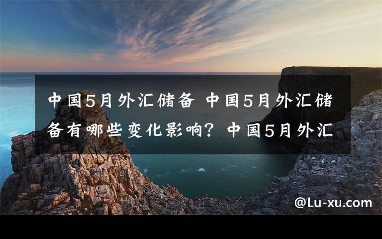 中國(guó)5月外匯儲(chǔ)備 中國(guó)5月外匯儲(chǔ)備有哪些變化影響？中國(guó)5月外匯儲(chǔ)備有多少