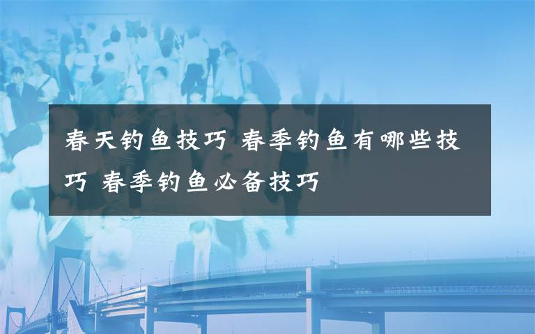 春天釣魚技巧 春季釣魚有哪些技巧 春季釣魚必備技巧