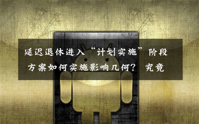 延遲退休進入“計劃實施”階段 方案如何實施影響幾何？ 究竟是怎么一回事?