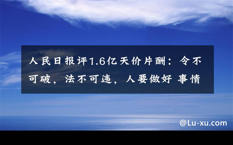 人民日?qǐng)?bào)評(píng)1.6億天價(jià)片酬：令不可破，法不可違，人要做好 事情的詳情始末是怎么樣了！