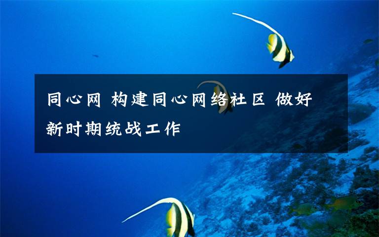 同心網(wǎng) 構(gòu)建同心網(wǎng)絡社區(qū) 做好新時期統(tǒng)戰(zhàn)工作