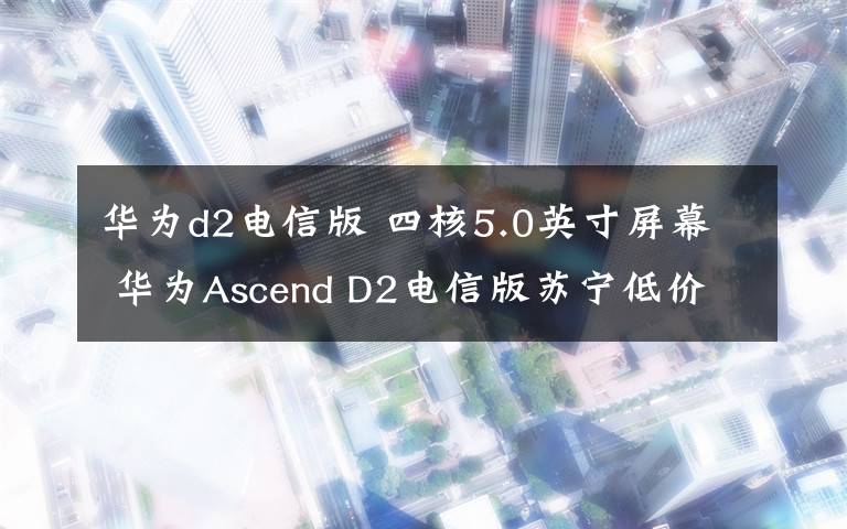 華為d2電信版 四核5.0英寸屏幕 華為Ascend D2電信版蘇寧低價銷售