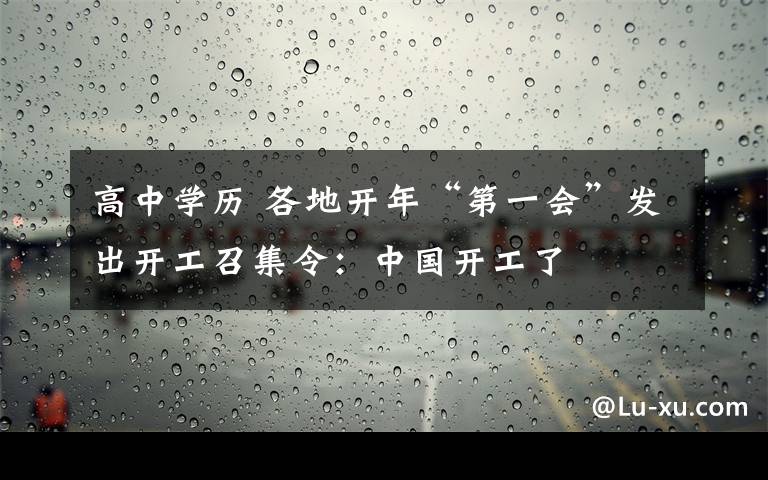 高中學(xué)歷 各地開年“第一會”發(fā)出開工召集令：中國開工了