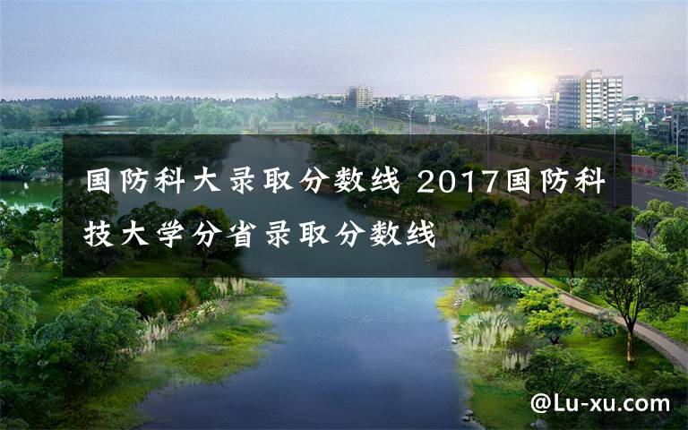 國防科大錄取分數(shù)線 2017國防科技大學(xué)分省錄取分數(shù)線