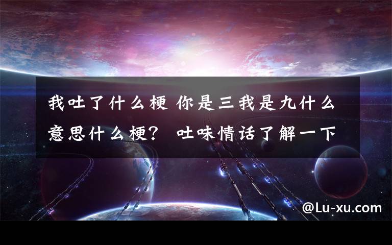 我吐了什么梗 你是三我是九什么意思什么梗？ 吐味情話(huà)了解一下