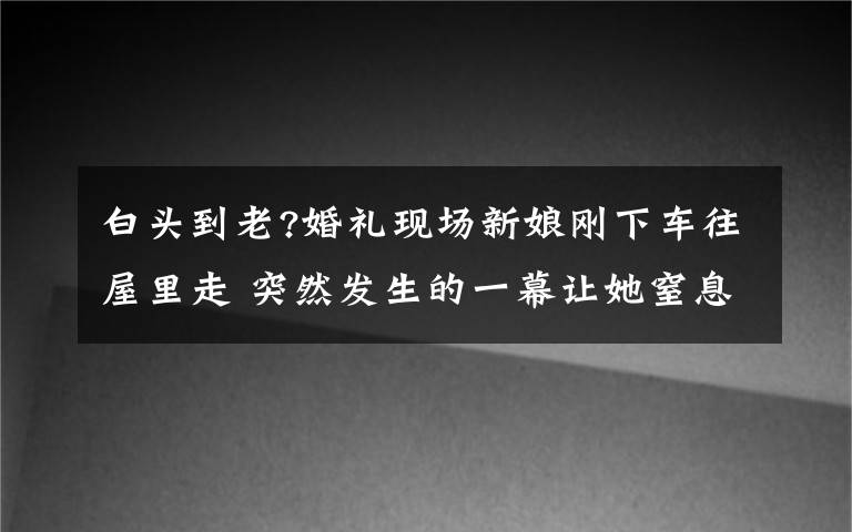 白頭到老?婚禮現(xiàn)場新娘剛下車往屋里走 突然發(fā)生的一幕讓她窒息