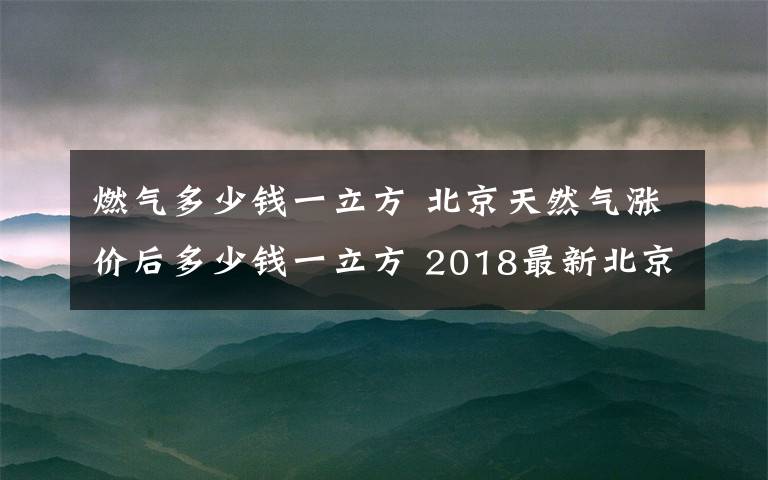 燃?xì)舛嗌馘X一立方 北京天然氣漲價(jià)后多少錢一立方 2018最新北京天然氣價(jià)格