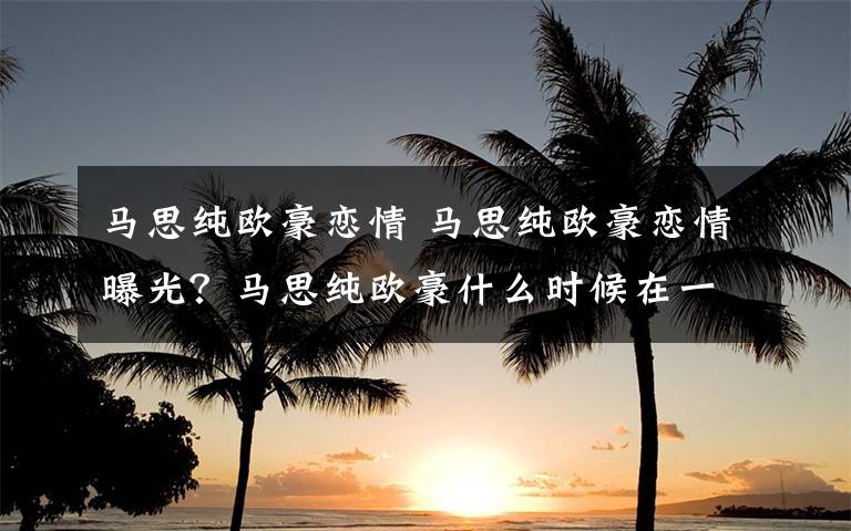 馬思純歐豪戀情 馬思純歐豪戀情曝光？馬思純歐豪什么時候在一起戀情回顧