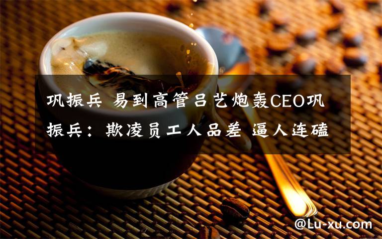 鞏振兵 易到高管呂藝炮轟CEO鞏振兵：欺凌員工人品差 逼人連磕7個頭