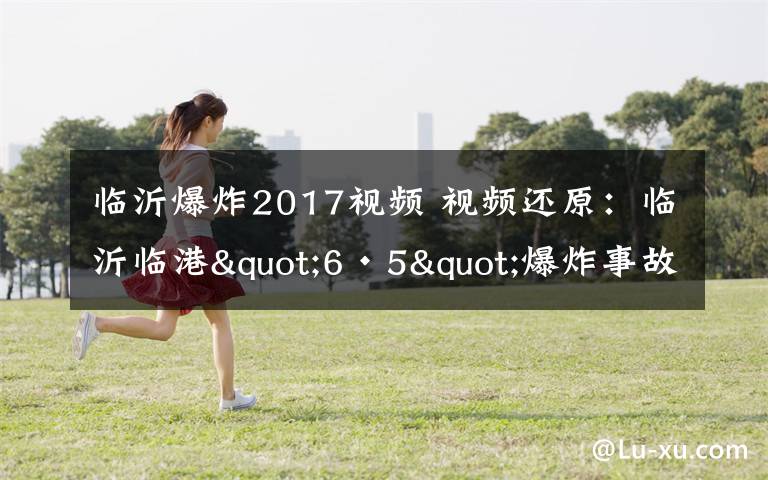 臨沂爆炸2017視頻 視頻還原：臨沂臨港"6·5"爆炸事故發(fā)生全過(guò)程，都看看吧！