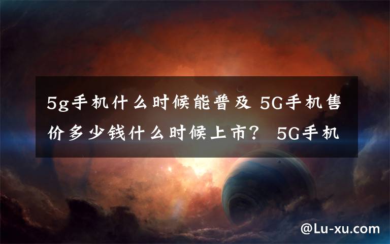 5g手機什么時候能普及 5G手機售價多少錢什么時候上市？ 5G手機有什么功能介紹