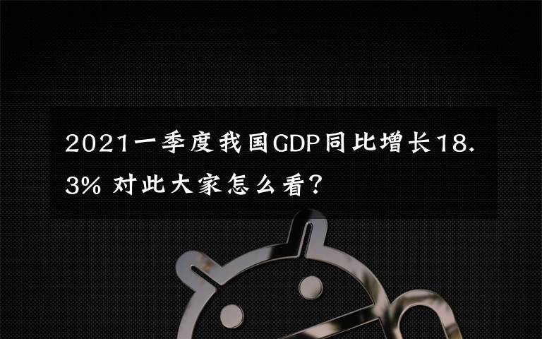 2021一季度我國GDP同比增長18.3% 對此大家怎么看？