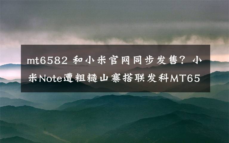 mt6582 和小米官網(wǎng)同步發(fā)售？小米Note遭粗糙山寨搭聯(lián)發(fā)科MT6582