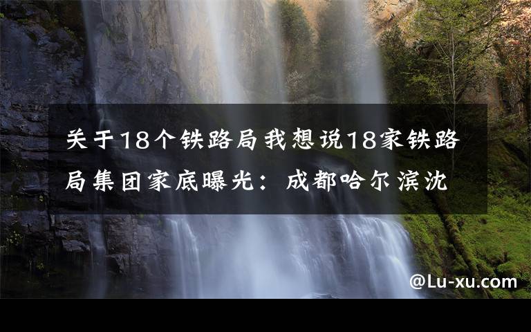 關(guān)于18個鐵路局我想說18家鐵路局集團(tuán)家底曝光：成都哈爾濱沈陽局去年均虧逾百億