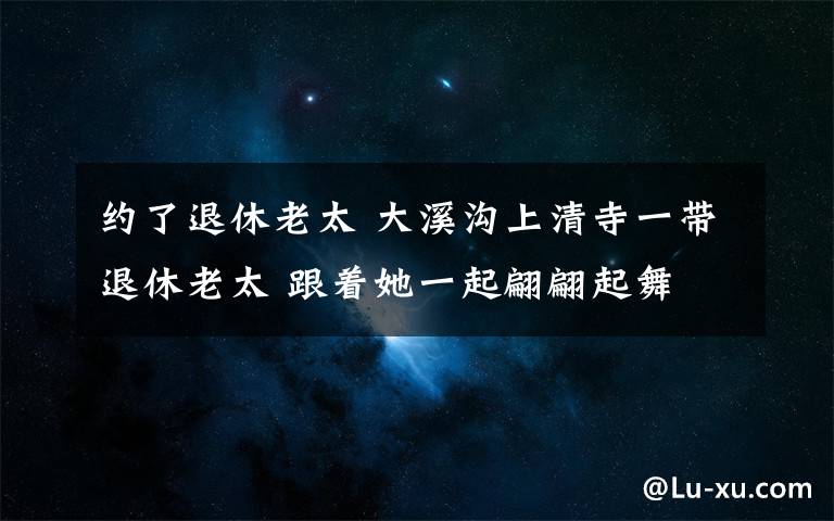 約了退休老太 大溪溝上清寺一帶退休老太 跟著她一起翩翩起舞