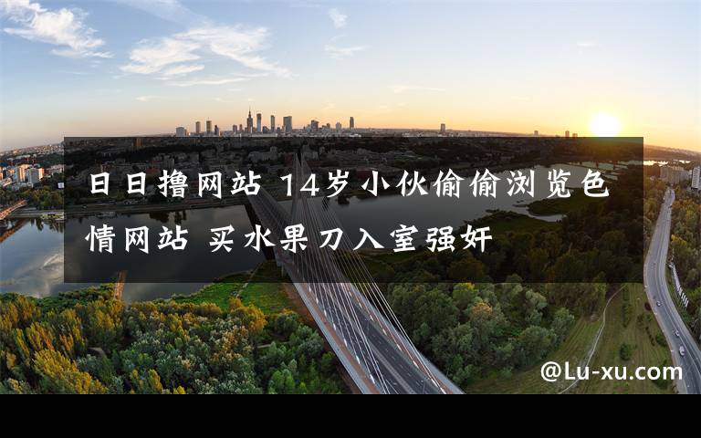 日日擼網(wǎng)站 14歲小伙偷偷瀏覽色情網(wǎng)站 買水果刀入室強(qiáng)奸