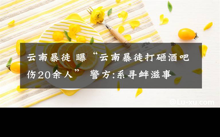 云南暴徒 曝“云南暴徒打砸酒吧傷20余人” 警方:系尋釁滋事