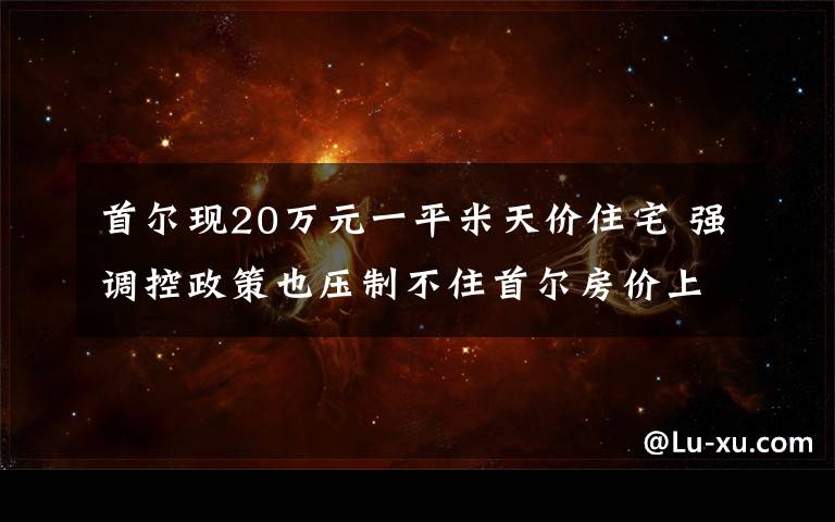 首爾現(xiàn)20萬元一平米天價住宅 強調(diào)控政策也壓制不住首爾房價上漲 到底是什么狀況？