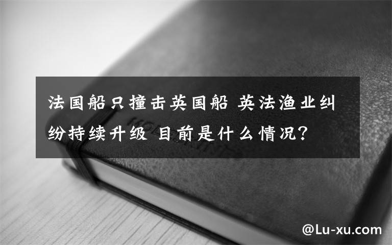 法國船只撞擊英國船 英法漁業(yè)糾紛持續(xù)升級 目前是什么情況？