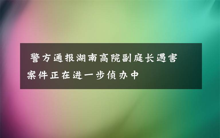  警方通報(bào)湖南高院副庭長(zhǎng)遇害 案件正在進(jìn)一步偵辦中