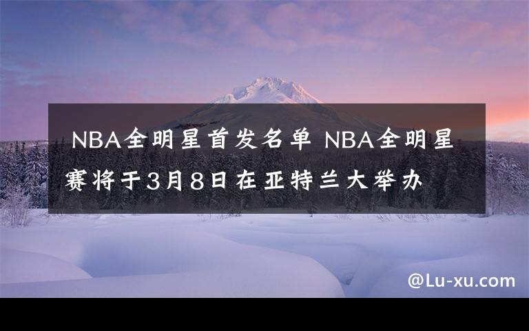  NBA全明星首發(fā)名單 NBA全明星賽將于3月8日在亞特蘭大舉辦