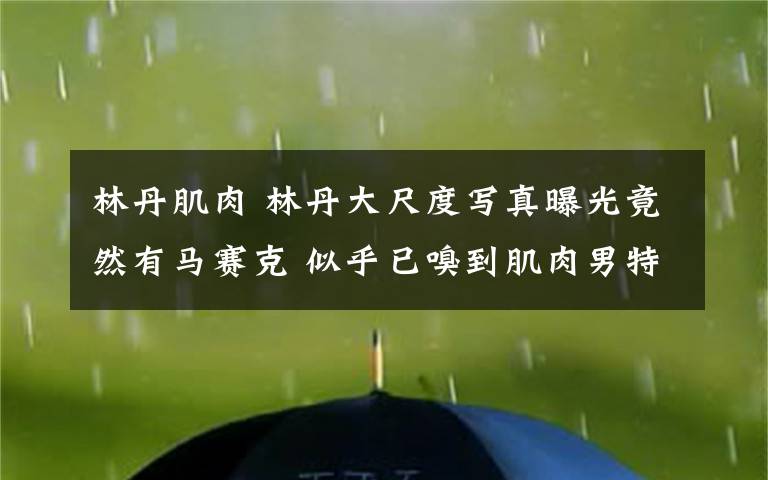 林丹肌肉 林丹大尺度寫真曝光竟然有馬賽克 似乎已嗅到肌肉男特殊味道