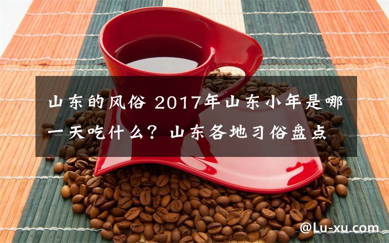 山東的風(fēng)俗 2017年山東小年是哪一天吃什么？山東各地習(xí)俗盤點