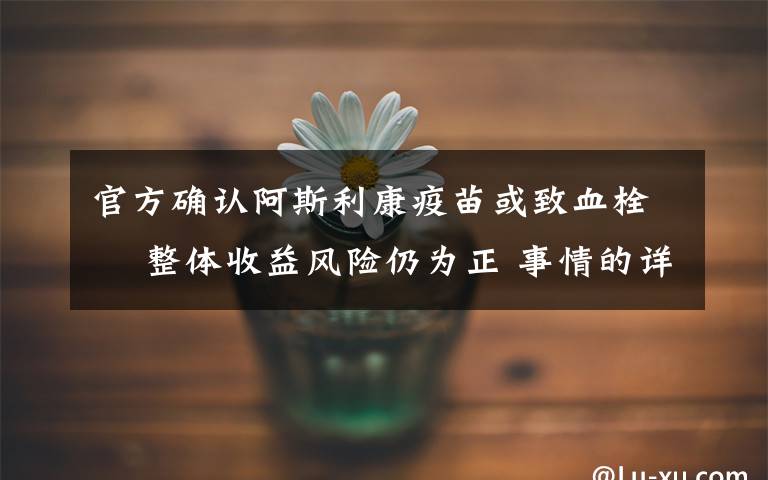 官方確認(rèn)阿斯利康疫苗或致血栓? 整體收益風(fēng)險(xiǎn)仍為正 事情的詳情始末是怎么樣了！