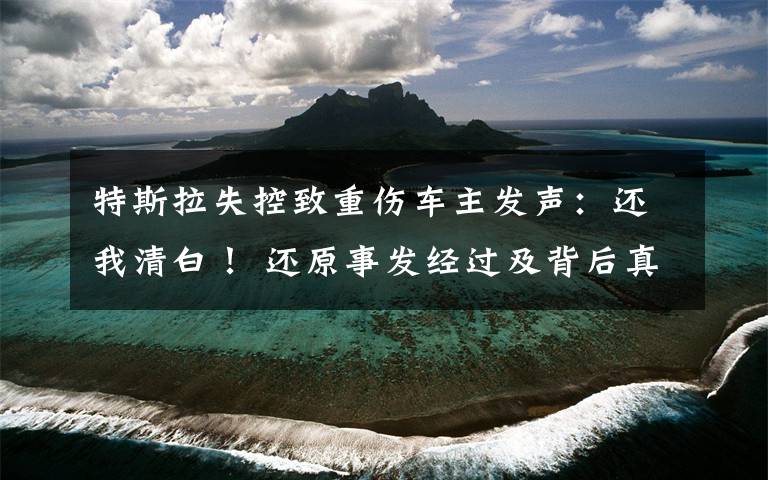 特斯拉失控致重傷車主發(fā)聲：還我清白！ 還原事發(fā)經(jīng)過及背后真相！