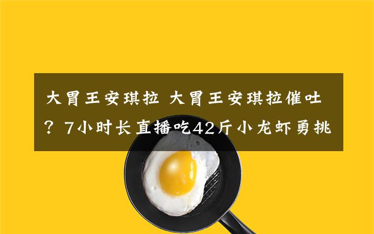 大胃王安琪拉 大胃王安琪拉催吐？7小時長直播吃42斤小龍蝦勇挑密子君