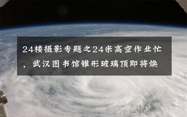 24樓攝影專題之24米高空作業(yè)忙，武漢圖書館錐形玻璃頂即將煥新