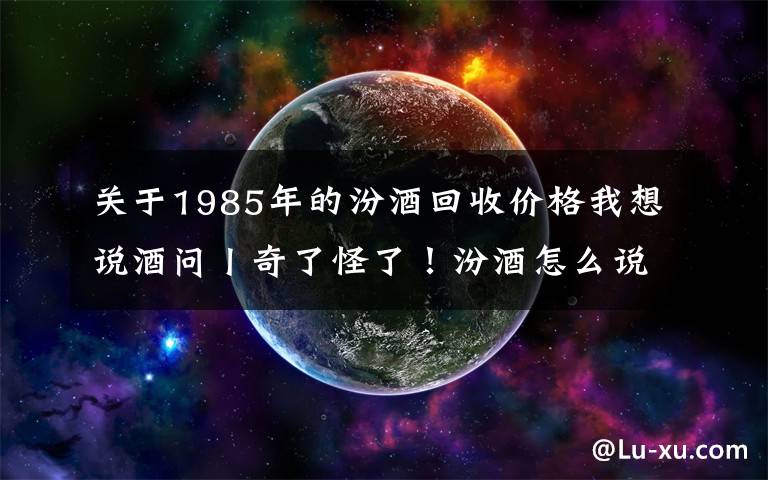 關于1985年的汾酒回收價格我想說酒問丨奇了怪了！汾酒怎么說也是八大名酒好喝又實惠，為什么很多人卻看不上？