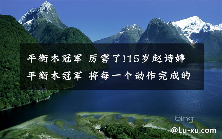 平衡木冠軍 厲害了!15歲趙詩婷平衡木冠軍 將每一個(gè)動(dòng)作完成的清晰、標(biāo)準(zhǔn)、漂亮