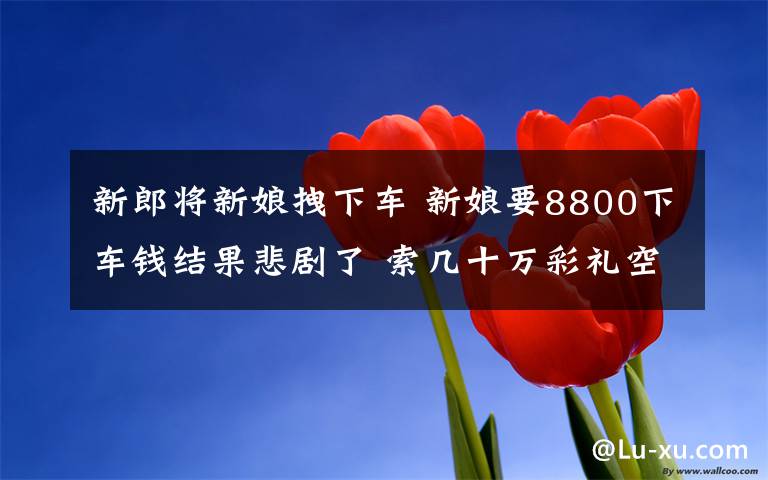 新郎將新娘拽下車 新娘要8800下車錢結(jié)果悲劇了 索幾十萬彩禮空手套白狼激怒新郎