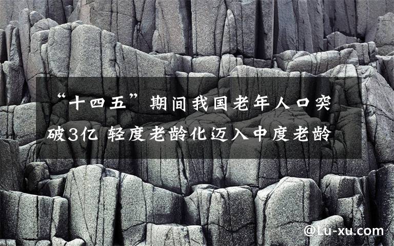 “十四五”期間我國老年人口突破3億 輕度老齡化邁入中度老齡化 到底是什么狀況？