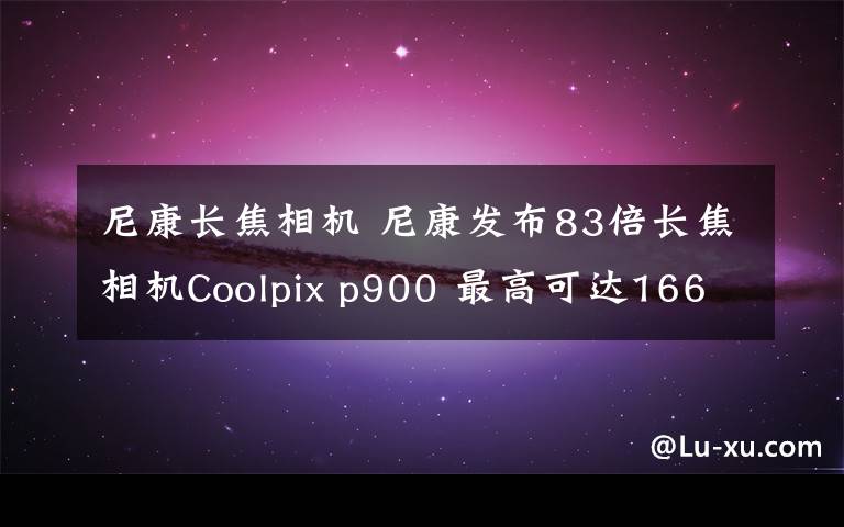 尼康長焦相機 尼康發(fā)布83倍長焦相機Coolpix p900 最高可達166倍