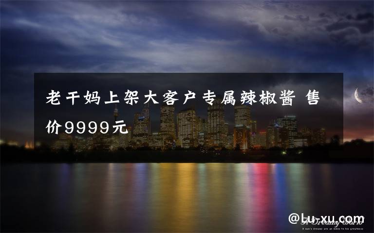 老干媽上架大客戶專屬辣椒醬 售價(jià)9999元