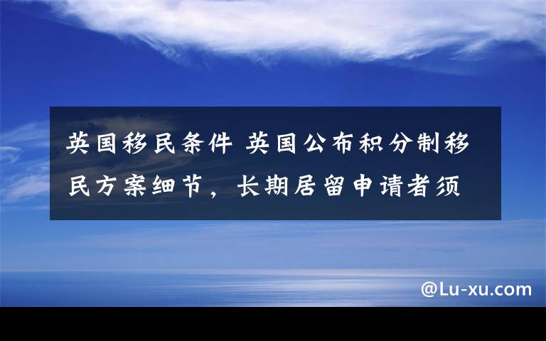 英國(guó)移民條件 英國(guó)公布積分制移民方案細(xì)節(jié)，長(zhǎng)期居留申請(qǐng)者須達(dá)到這些條件