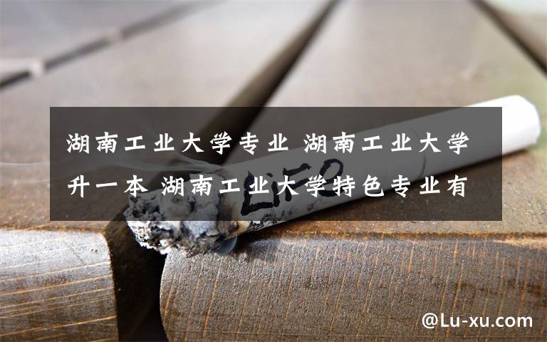 湖南工業(yè)大學(xué)專業(yè) 湖南工業(yè)大學(xué)升一本 湖南工業(yè)大學(xué)特色專業(yè)有哪些