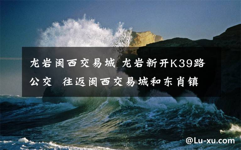 龍巖閩西交易城 龍巖新開K39路公交 往返閩西交易城和東肖鎮(zhèn)