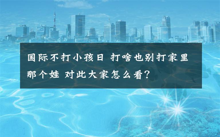 國(guó)際不打小孩日 打啥也別打家里那個(gè)娃 對(duì)此大家怎么看？