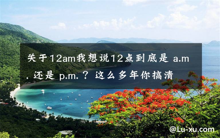 關(guān)于12am我想說12點(diǎn)到底是 a.m. 還是 p.m. ？這么多年你搞清楚了嗎？