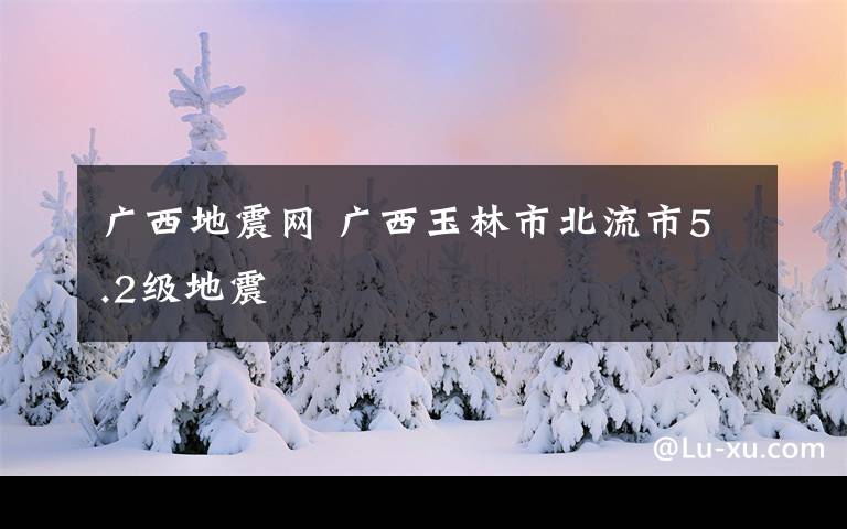 廣西地震網(wǎng) 廣西玉林市北流市5.2級(jí)地震