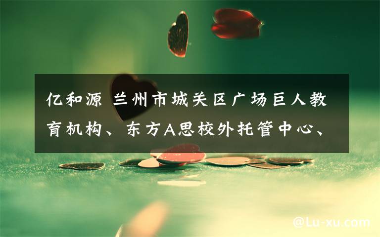 億和源 蘭州市城關區(qū)廣場巨人教育機構、東方A思校外托管中心、蘭州龍源賓館有限公司、億和源建筑工程有限公司、工程公司