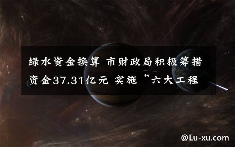 綠水資金換算 市財政局積極籌措資金37.31億元 實施“六大工程” 讓綠水繞津城